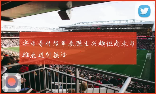 字母哥对绿军表现出兴趣但尚未与雄鹿进行接洽