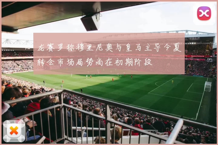 龙赛罗称穆里尼奥与皇马主导今夏转会市场局势尚在初期阶段