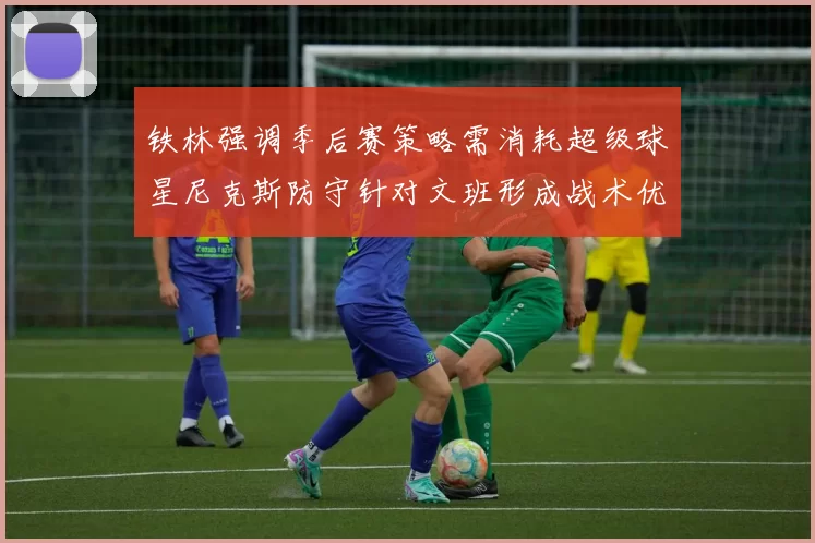 铁林强调季后赛策略需消耗超级球星尼克斯防守针对文班形成战术优势